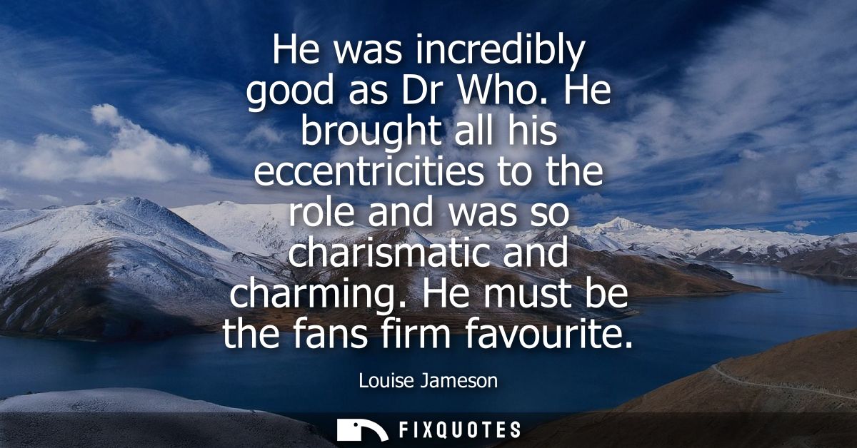 He was incredibly good as Dr Who. He brought all his eccentricities to the role and was so charismatic and charming. He 