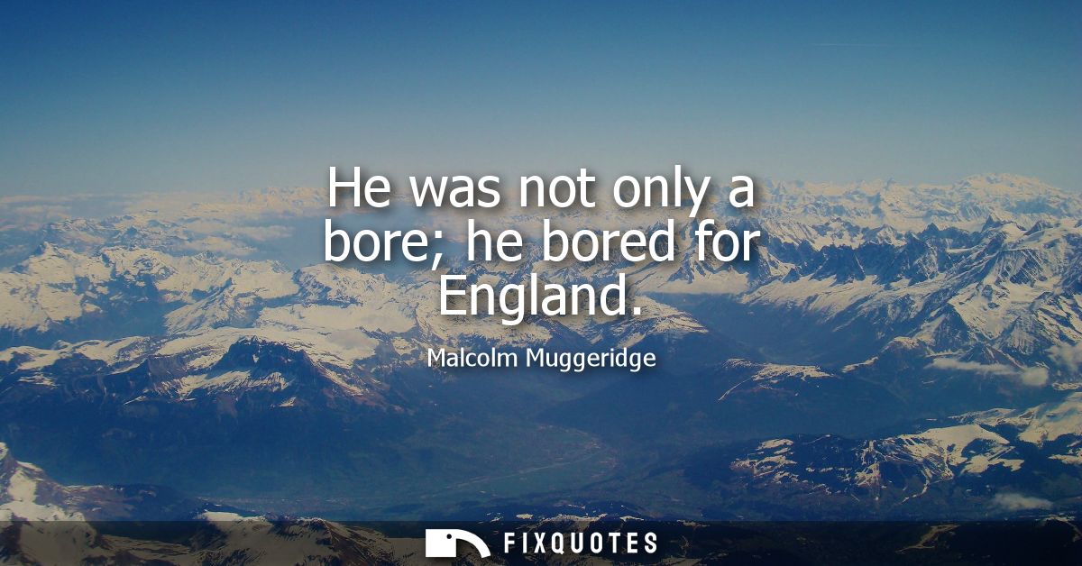 He was not only a bore he bored for England