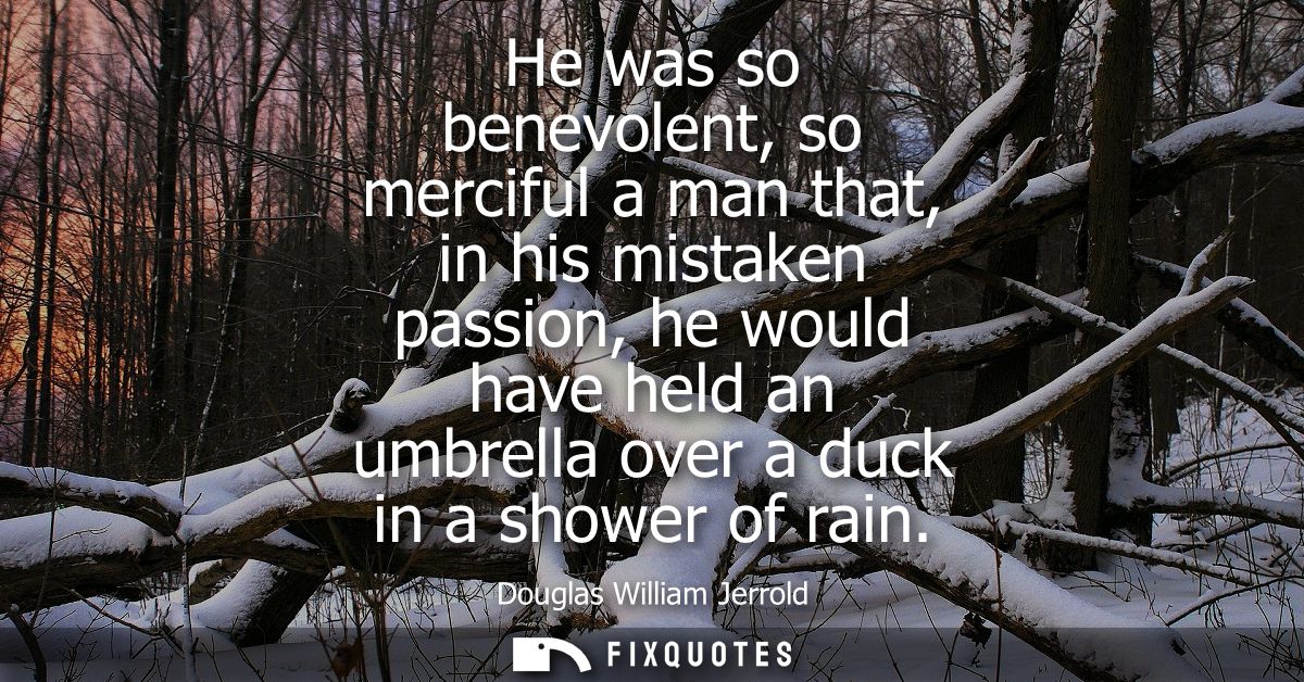 He was so benevolent, so merciful a man that, in his mistaken passion, he would have held an umbrella over a duck in a s