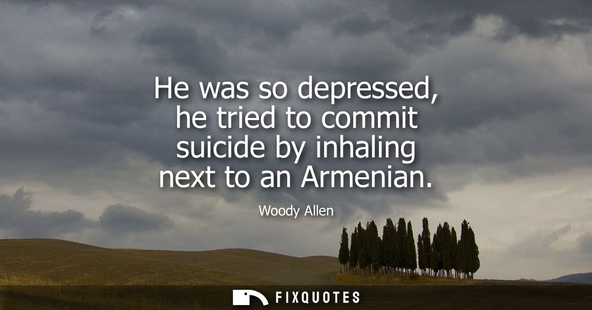 He was so depressed, he tried to commit suicide by inhaling next to an Armenian - Woody Allen