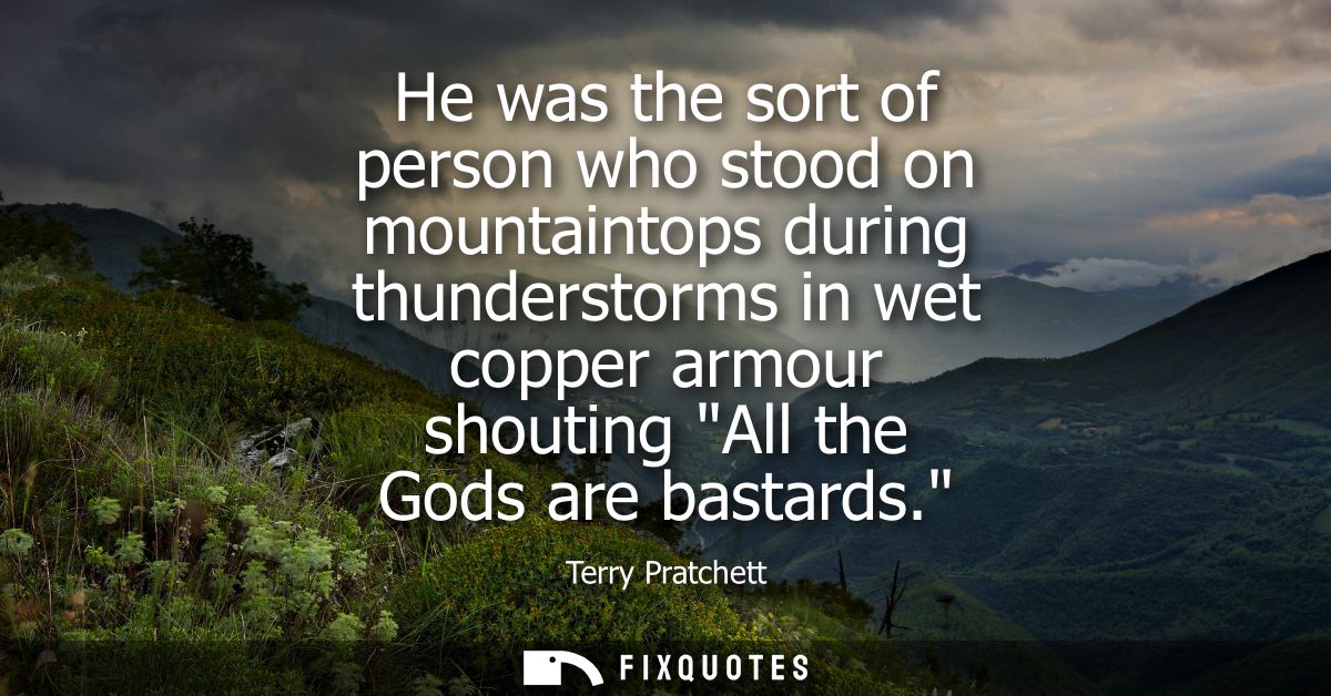 He was the sort of person who stood on mountaintops during thunderstorms in wet copper armour shouting All the Gods are 