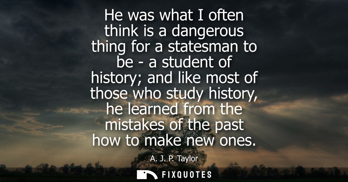 He was what I often think is a dangerous thing for a statesman to be - a student of history and like most of those who s