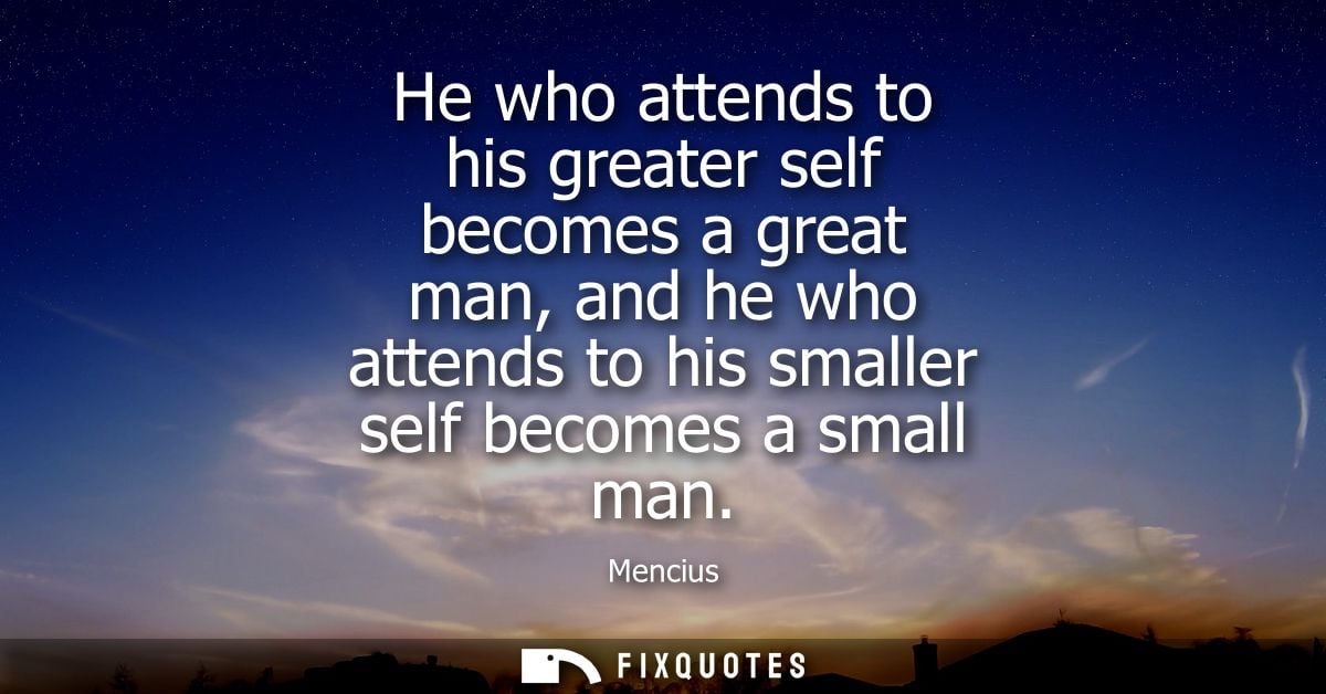 He who attends to his greater self becomes a great man, and he who attends to his smaller self becomes a small man