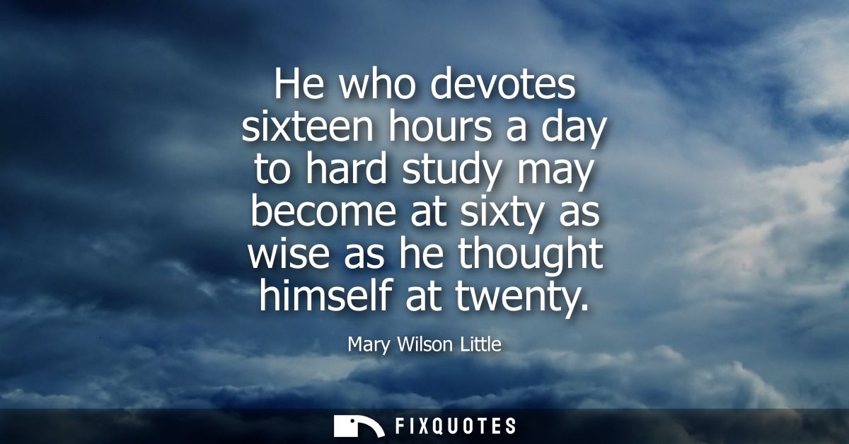 He who devotes sixteen hours a day to hard study may become at sixty as wise as he thought himself at twenty