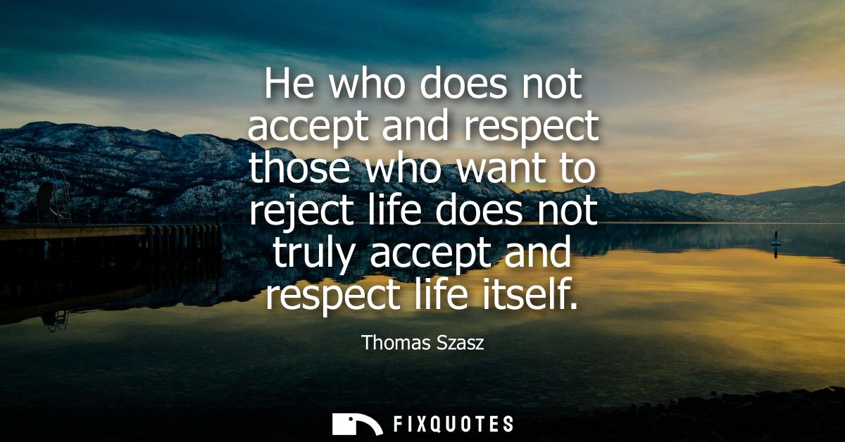 He who does not accept and respect those who want to reject life does not truly accept and respect life itself
