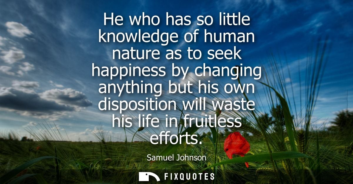 He who has so little knowledge of human nature as to seek happiness by changing anything but his own disposition will wa