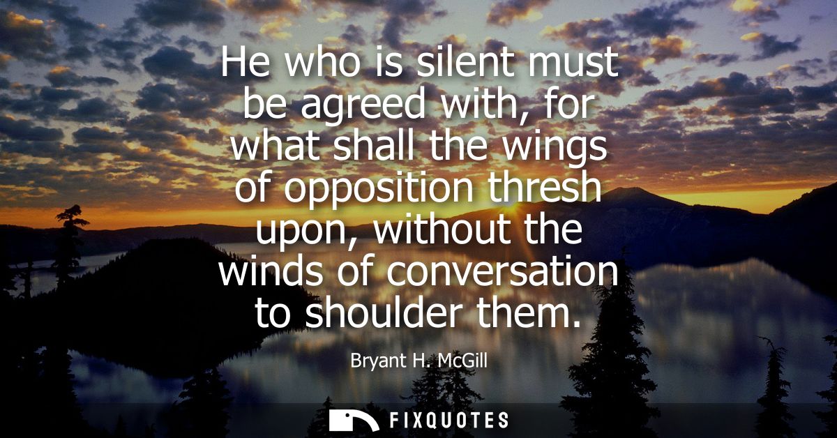 He who is silent must be agreed with, for what shall the wings of opposition thresh upon, without the winds of conversat