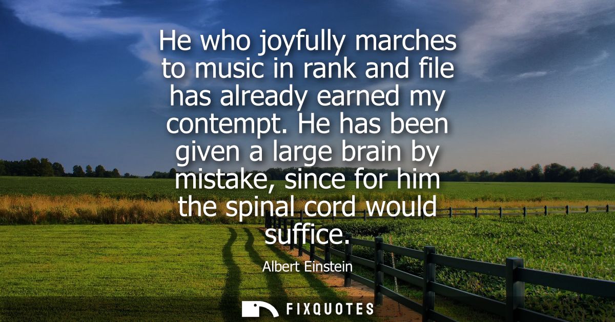 He who joyfully marches to music in rank and file has already earned my contempt. He has been given a large brain by mis