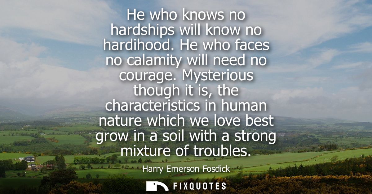 He who knows no hardships will know no hardihood. He who faces no calamity will need no courage. Mysterious though it is
