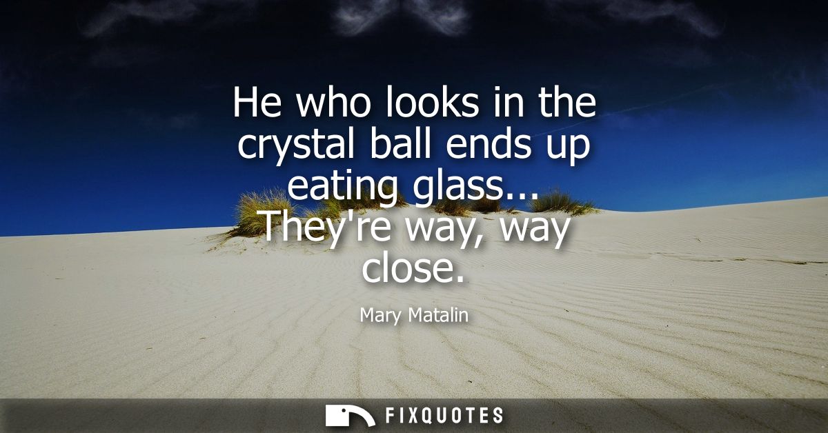 He who looks in the crystal ball ends up eating glass... Theyre way, way close