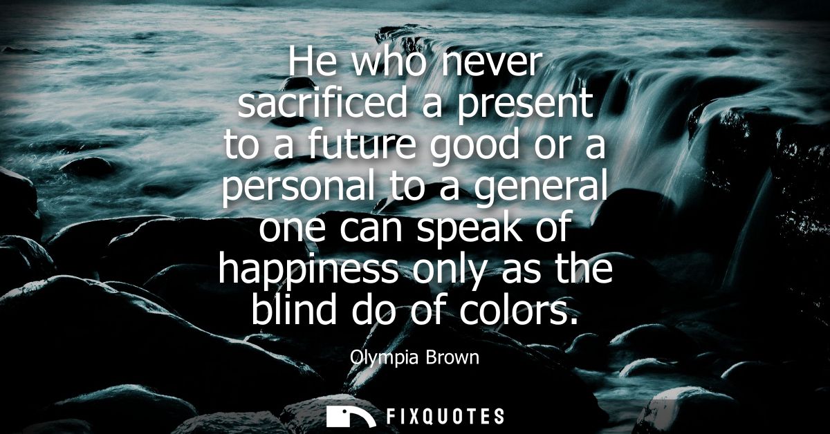 He who never sacrificed a present to a future good or a personal to a general one can speak of happiness only as the bli