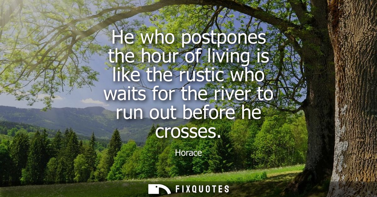 He who postpones the hour of living is like the rustic who waits for the river to run out before he crosses