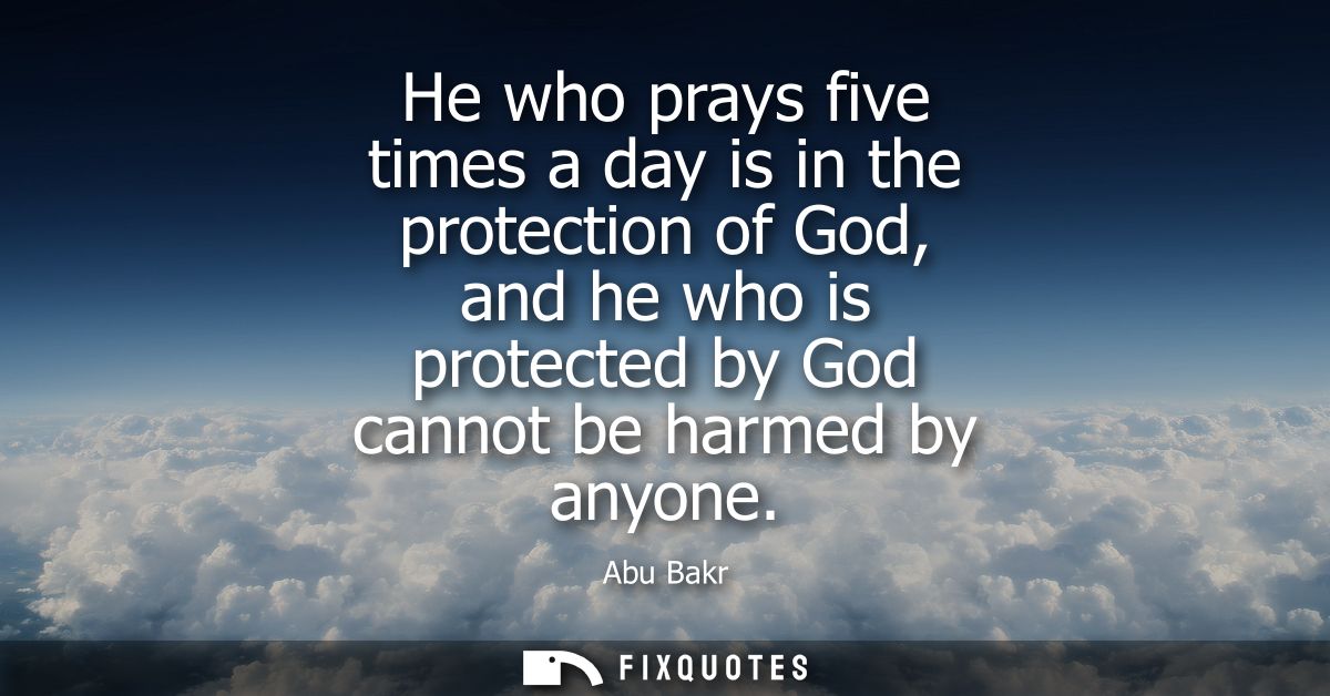 He who prays five times a day is in the protection of God, and he who is protected by God cannot be harmed by anyone