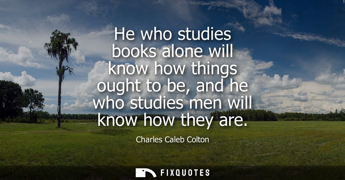 He who studies books alone will know how things ought to be, and he who studies men will know how they are