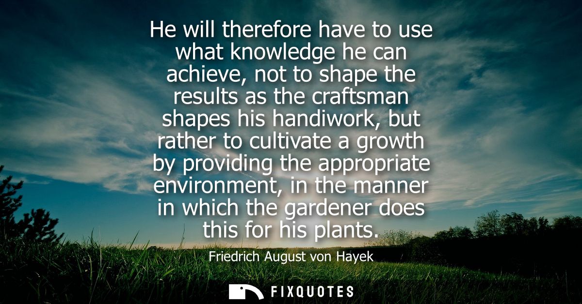 He will therefore have to use what knowledge he can achieve, not to shape the results as the craftsman shapes his handiw