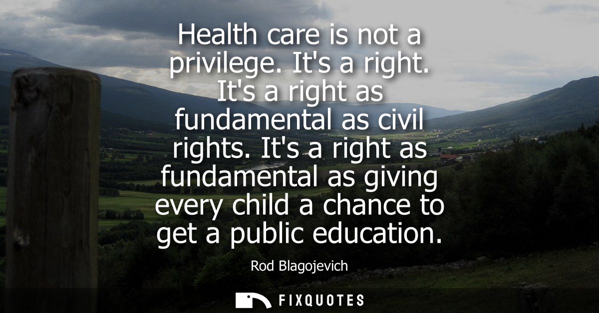 Health care is not a privilege. Its a right. Its a right as fundamental as civil rights. Its a right as fundamental as g