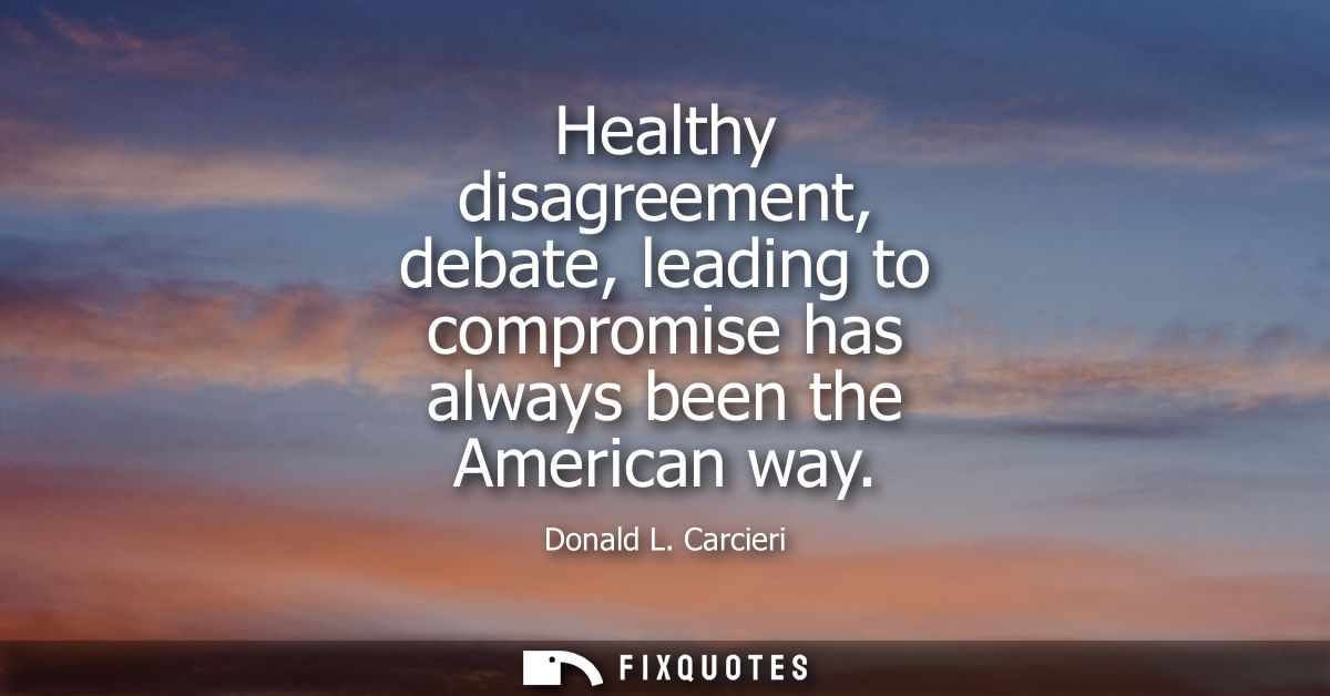Healthy disagreement, debate, leading to compromise has always been the American way