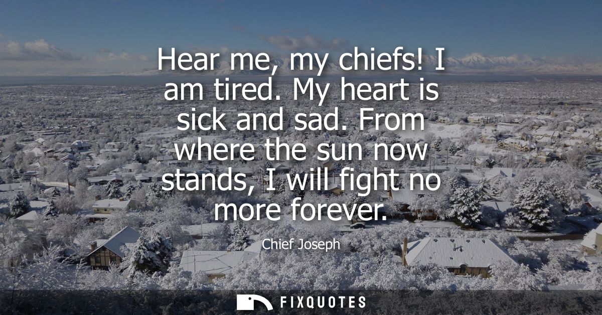 Hear me, my chiefs! I am tired. My heart is sick and sad. From where the sun now stands, I will fight no more forever