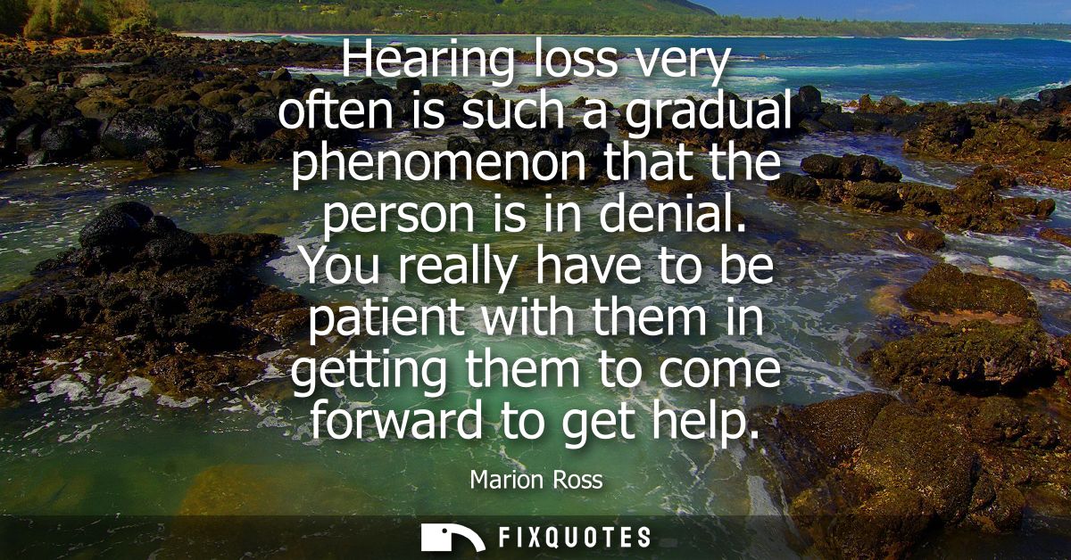 Hearing loss very often is such a gradual phenomenon that the person is in denial. You really have to be patient with th