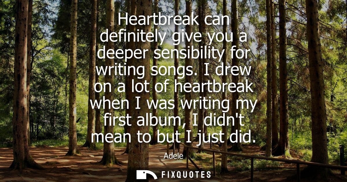 Heartbreak can definitely give you a deeper sensibility for writing songs. I drew on a lot of heartbreak when I was writ