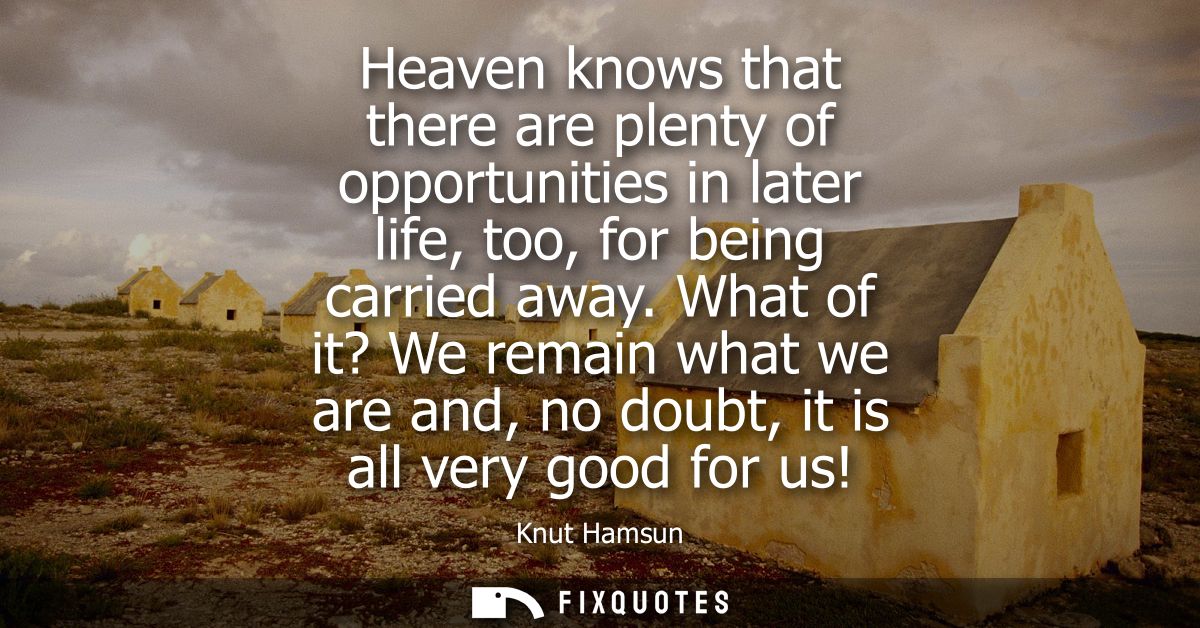 Heaven knows that there are plenty of opportunities in later life, too, for being carried away. What of it? We remain wh
