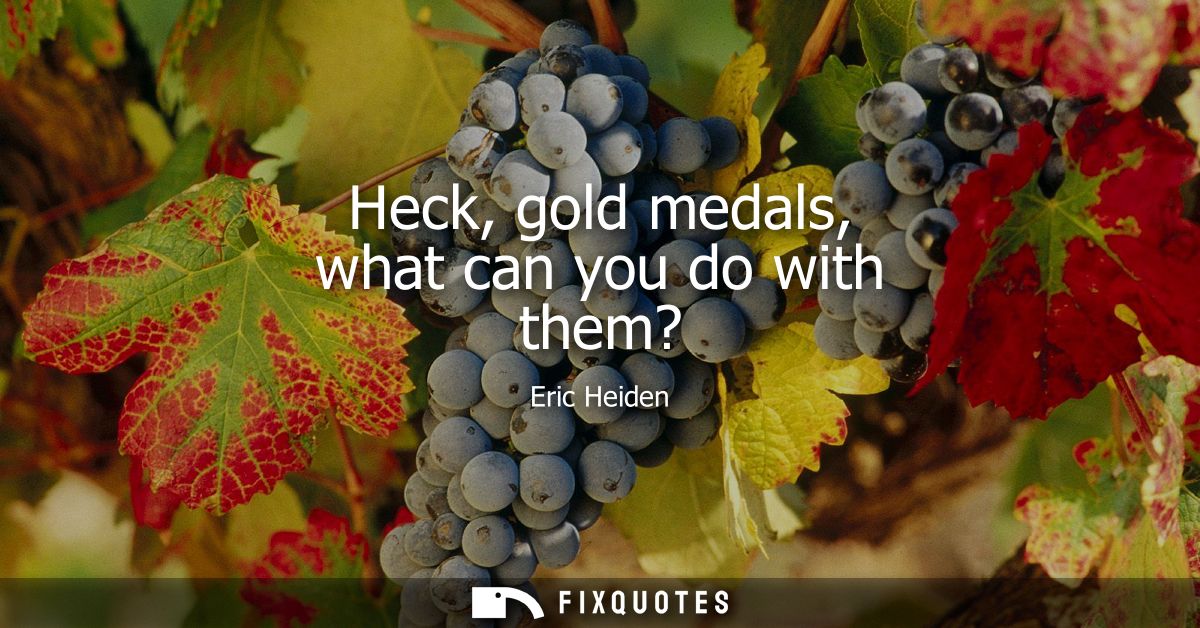 Heck, gold medals, what can you do with them?