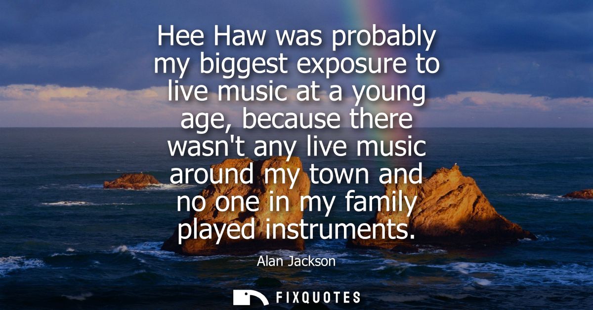 Hee Haw was probably my biggest exposure to live music at a young age, because there wasnt any live music around my town