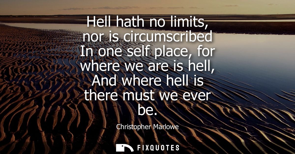 Hell hath no limits, nor is circumscribed In one self place, for where we are is hell, And where hell is there must we e