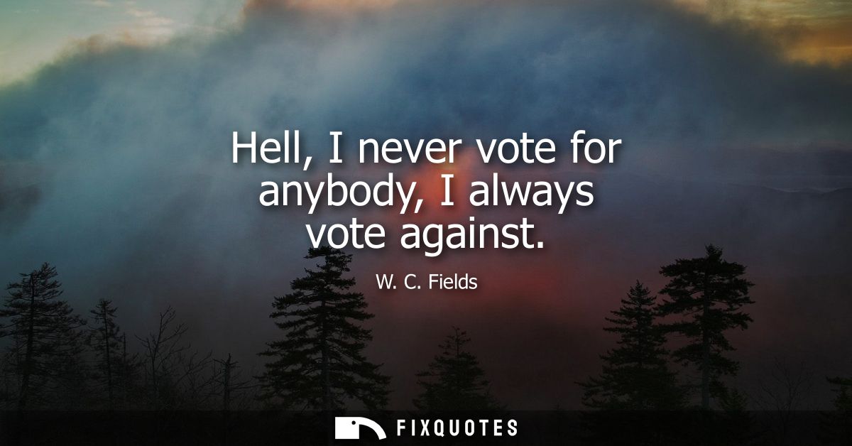 Hell, I never vote for anybody, I always vote against