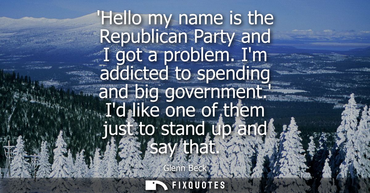 Hello my name is the Republican Party and I got a problem. Im addicted to spending and big government. Id like one of th