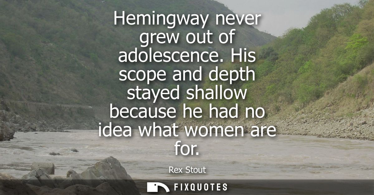 Hemingway never grew out of adolescence. His scope and depth stayed shallow because he had no idea what women are for