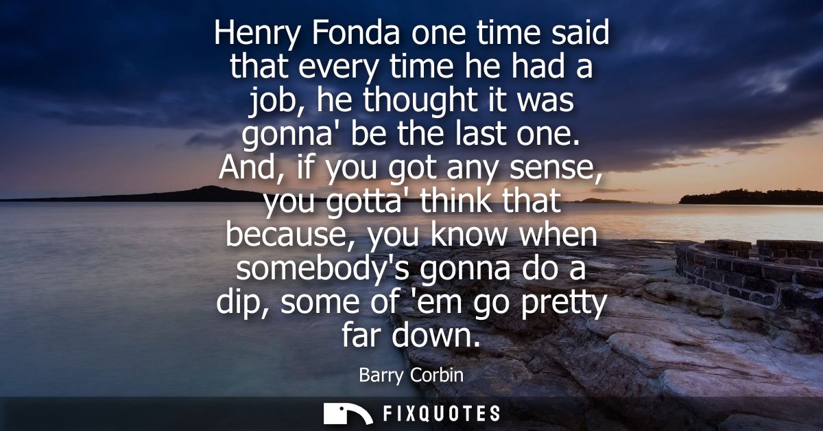 Henry Fonda one time said that every time he had a job, he thought it was gonna be the last one. And, if you got any sen