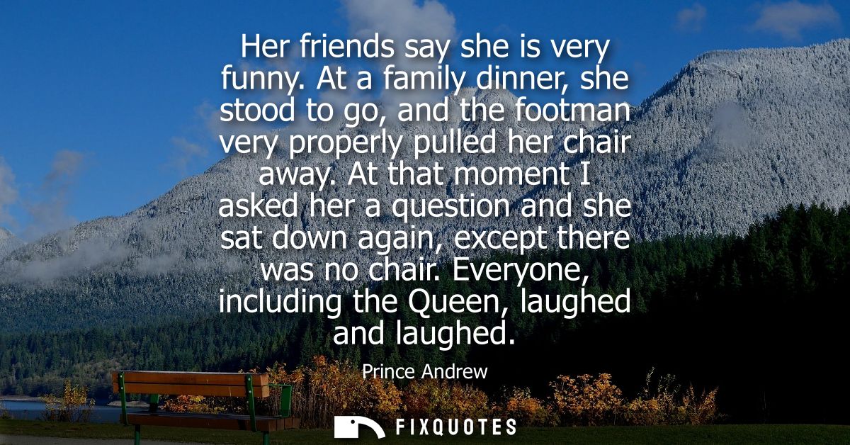 Her friends say she is very funny. At a family dinner, she stood to go, and the footman very properly pulled her chair a