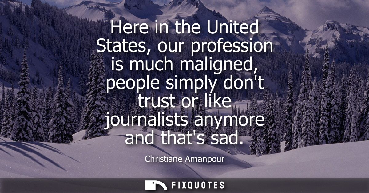 Here in the United States, our profession is much maligned, people simply dont trust or like journalists anymore and tha
