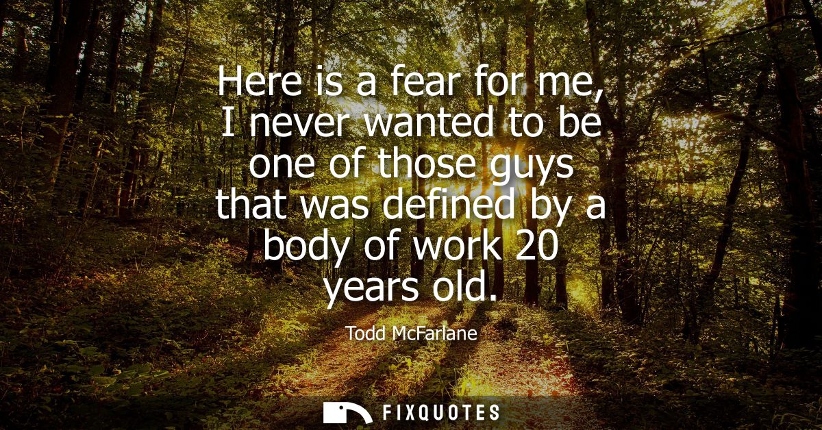 Here is a fear for me, I never wanted to be one of those guys that was defined by a body of work 20 years old