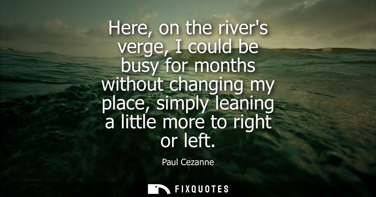 Here, on the rivers verge, I could be busy for months without changing my place, simply leaning a little more to right o