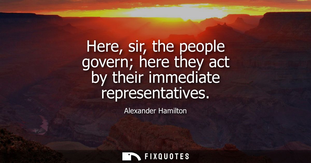 Here, sir, the people govern here they act by their immediate representatives