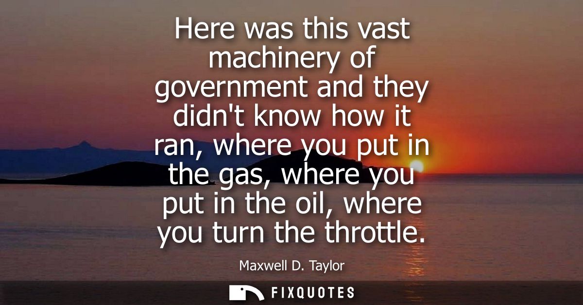 Here was this vast machinery of government and they didnt know how it ran, where you put in the gas, where you put in th