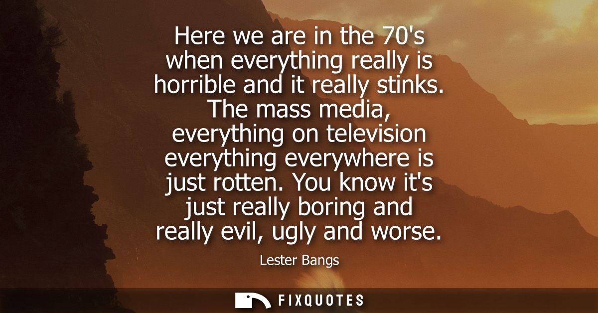 Here we are in the 70s when everything really is horrible and it really stinks. The mass media, everything on television