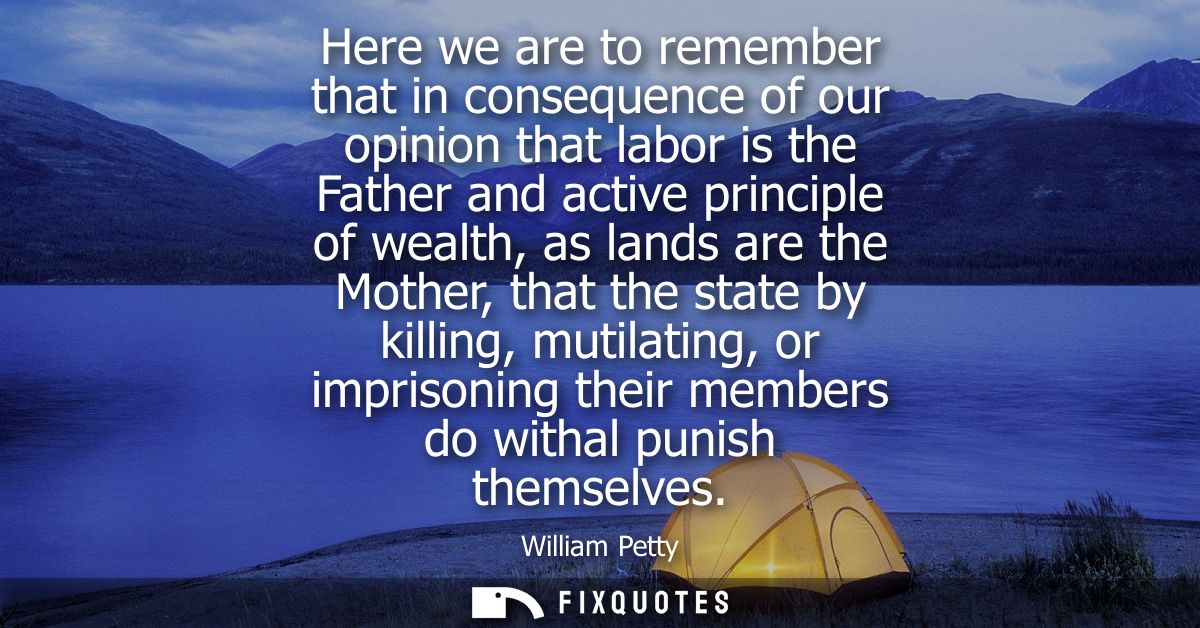 Here we are to remember that in consequence of our opinion that labor is the Father and active principle of wealth, as l