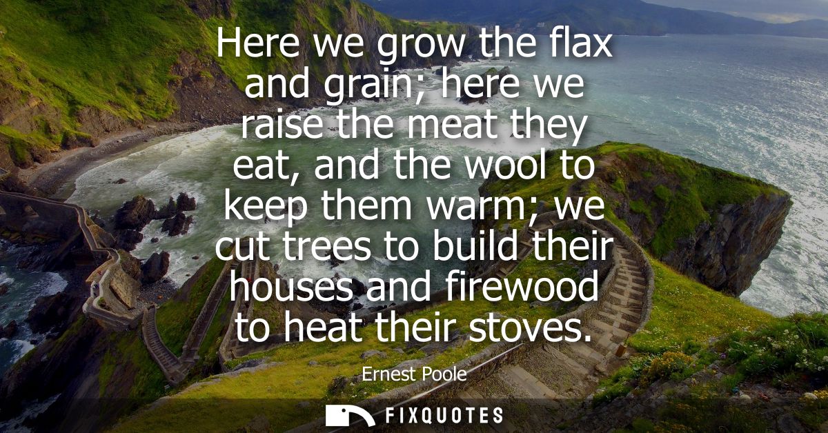 Here we grow the flax and grain here we raise the meat they eat, and the wool to keep them warm we cut trees to build th