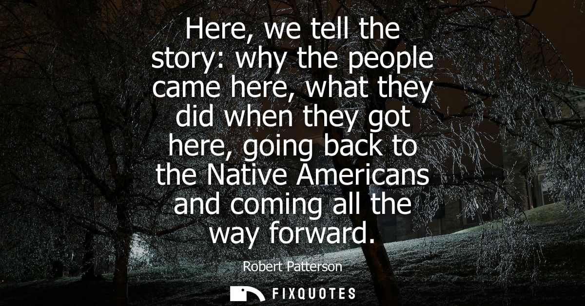 Here, we tell the story: why the people came here, what they did when they got here, going back to the Native Americans 