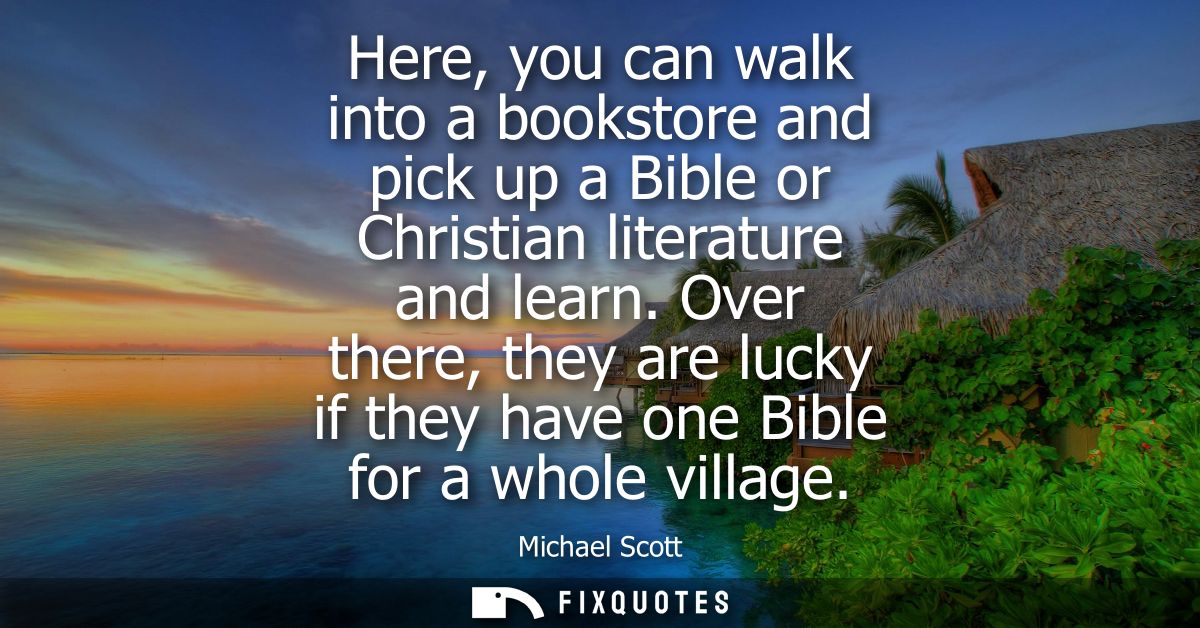 Here, you can walk into a bookstore and pick up a Bible or Christian literature and learn. Over there, they are lucky if