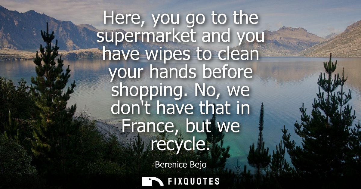 Here, you go to the supermarket and you have wipes to clean your hands before shopping. No, we dont have that in France,
