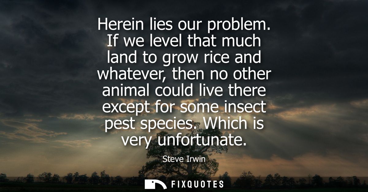 Herein lies our problem. If we level that much land to grow rice and whatever, then no other animal could live there exc