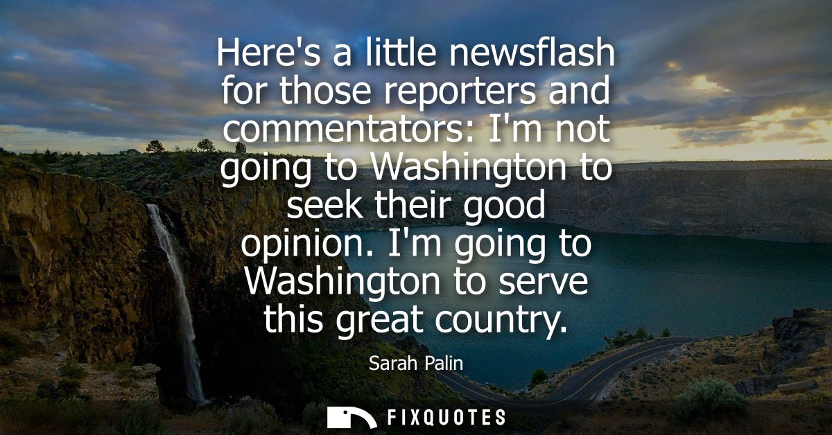 Heres a little newsflash for those reporters and commentators: Im not going to Washington to seek their good opinion.