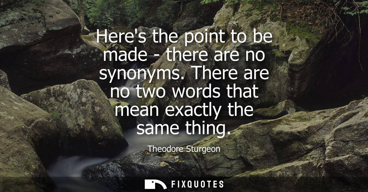 Heres the point to be made - there are no synonyms. There are no two words that mean exactly the same thing