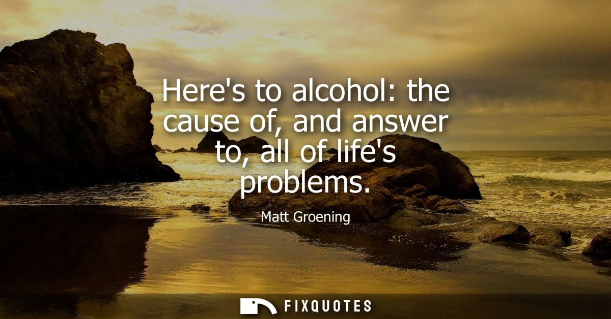 Heres to alcohol: the cause of, and answer to, all of lifes problems