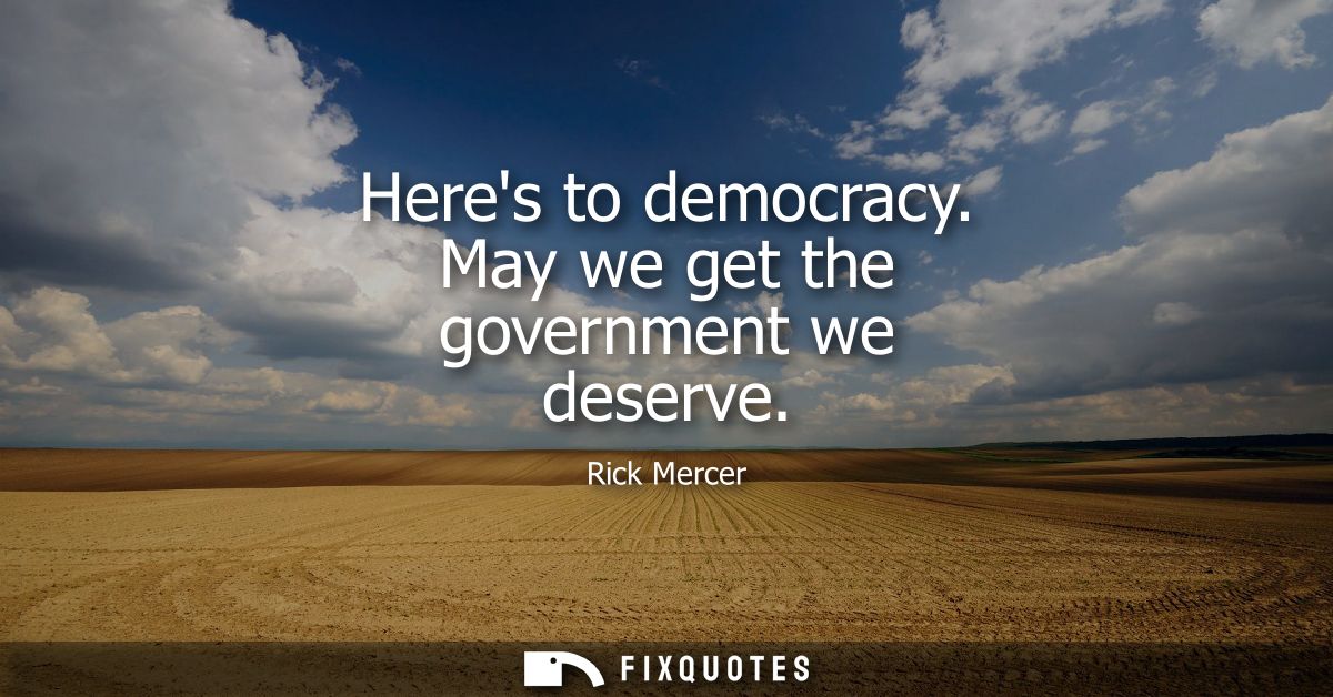 Heres to democracy. May we get the government we deserve