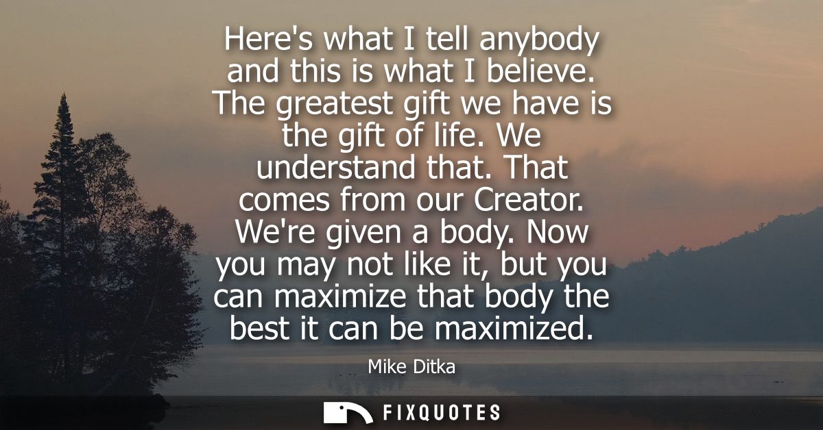 Heres what I tell anybody and this is what I believe. The greatest gift we have is the gift of life. We understand that.